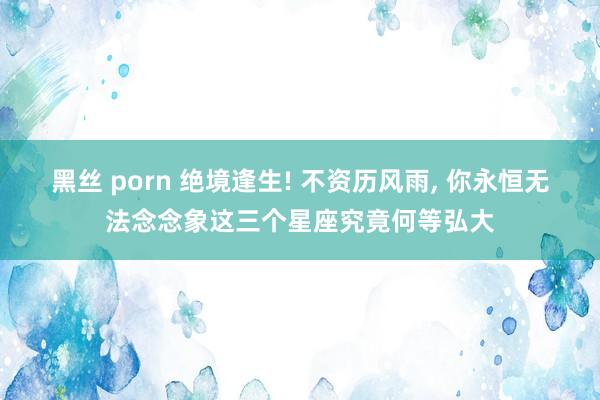 黑丝 porn 绝境逢生! 不资历风雨， 你永恒无法念念象这三个星座究竟何等弘大