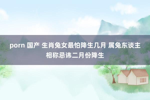 porn 国产 生肖兔女最怕降生几月 属兔东谈主相称忌讳二月份降生