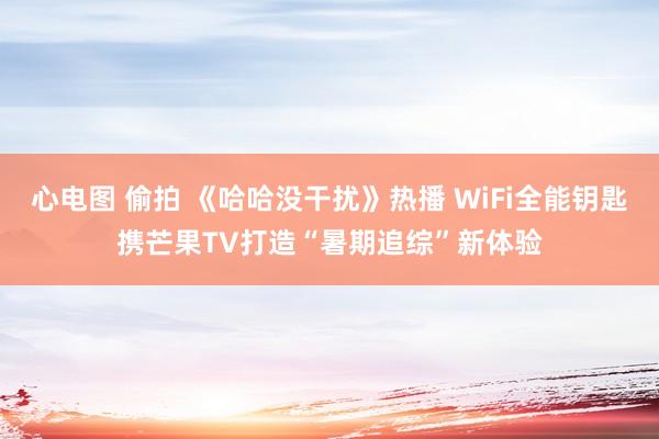 心电图 偷拍 《哈哈没干扰》热播 WiFi全能钥匙携芒果TV打造“暑期追综”新体验