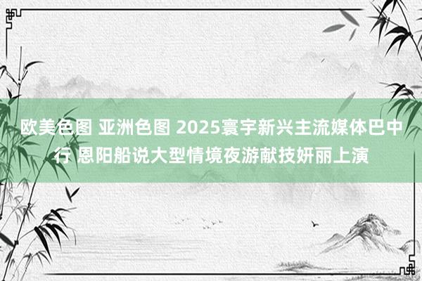 欧美色图 亚洲色图 2025寰宇新兴主流媒体巴中行 恩阳船说大型情境夜游献技妍丽上演