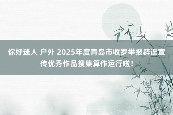 你好迷人 户外 2025年度青岛市收罗举报辟谣宣传优秀作品搜集算作运行啦！