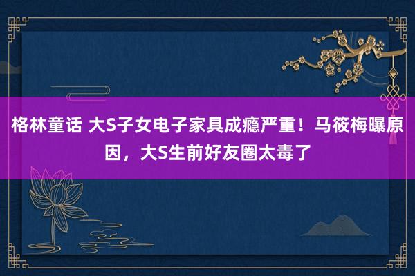 格林童话 大S子女电子家具成瘾严重！马筱梅曝原因，大S生前好友圈太毒了
