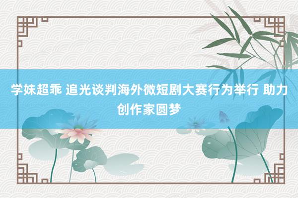 学妹超乖 追光谈判海外微短剧大赛行为举行 助力创作家圆梦