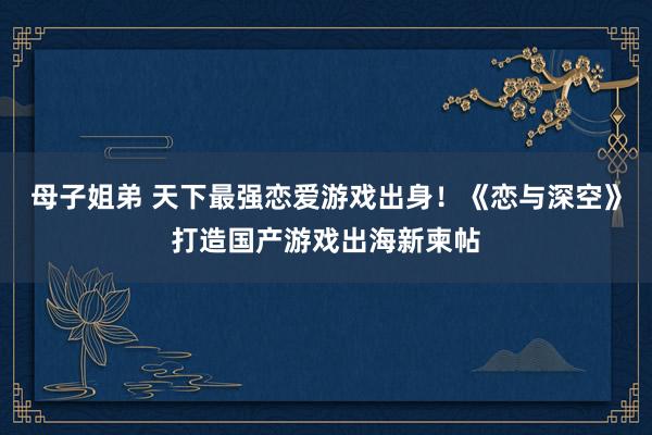母子姐弟 天下最强恋爱游戏出身！《恋与深空》打造国产游戏出海新柬帖